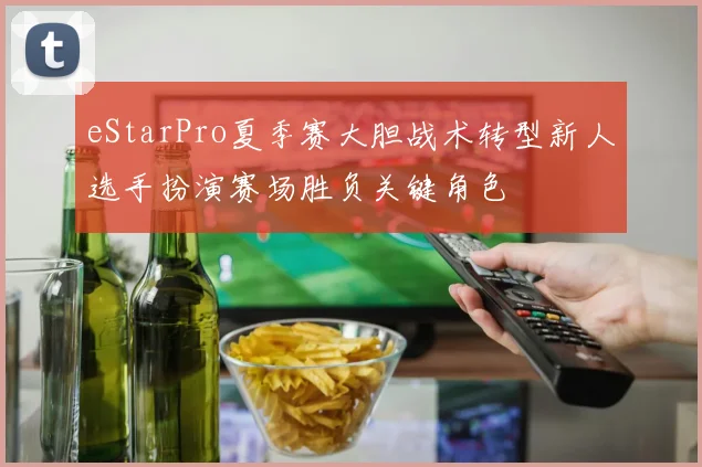 eStarPro夏季赛大胆战术转型新人选手扮演赛场胜负关键角色