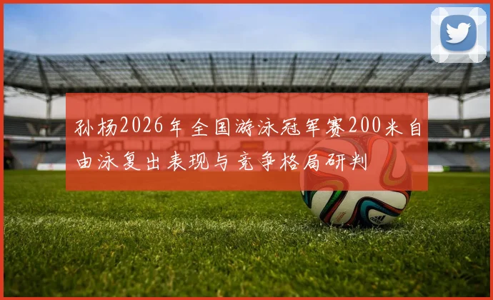 孙杨2026年全国游泳冠军赛200米自由泳复出表现与竞争格局研判