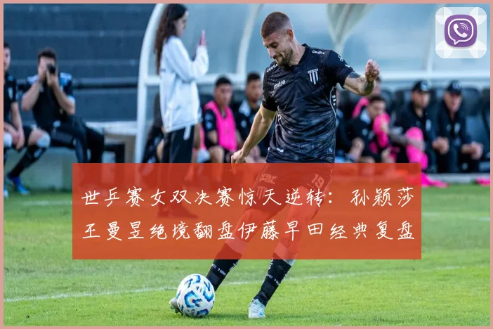 世乒赛女双决赛惊天逆转：孙颖莎王曼昱绝境翻盘伊藤早田经典复盘