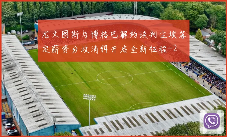 尤文图斯与博格巴解约谈判尘埃落定薪资分歧消弭开启全新征程