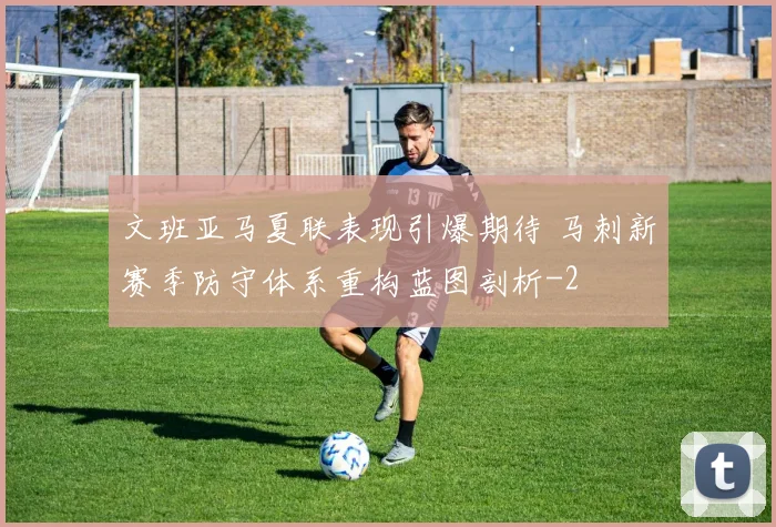 文班亚马夏联表现引爆期待 马刺新赛季防守体系重构蓝图剖析