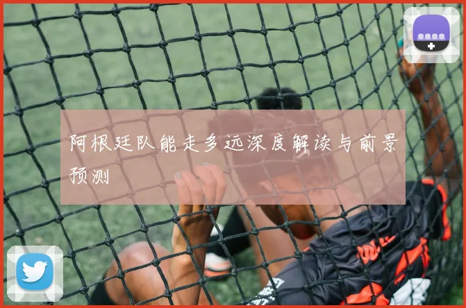 阿根廷队能走多远深度解读与前景预测