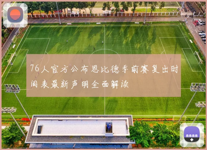 76人官方公布恩比德季前赛复出时间表最新声明全面解读
