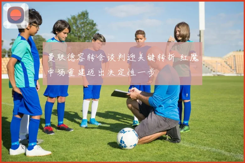 曼联德容转会谈判迎关键转折 红魔中场重建迈出决定性一步