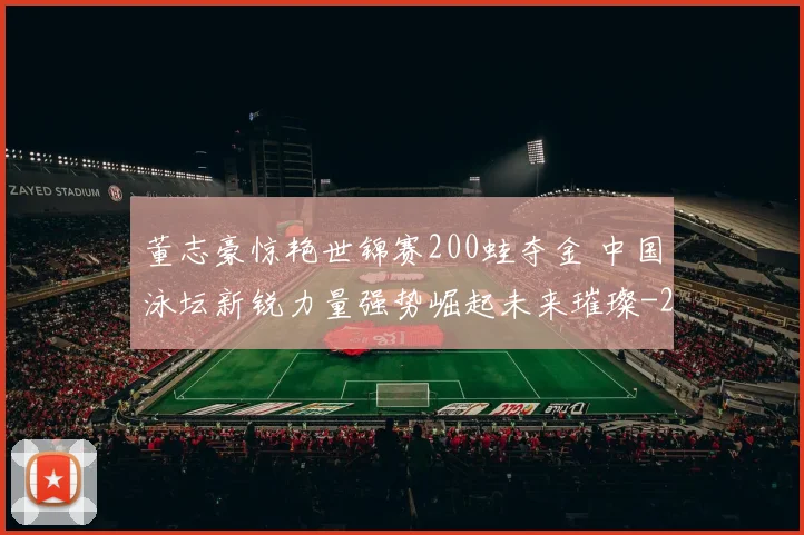 董志豪惊艳世锦赛200蛙夺金 中国泳坛新锐力量强势崛起未来璀璨